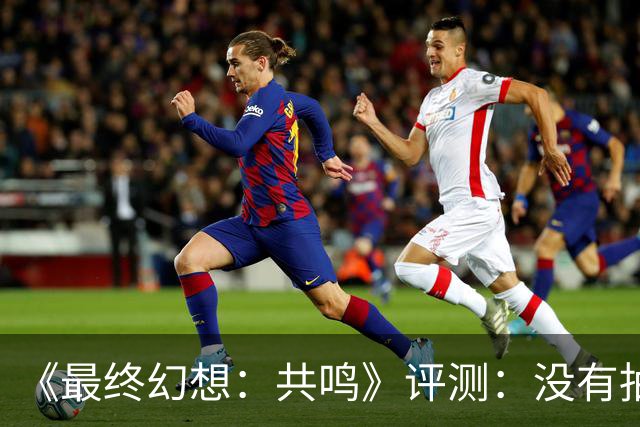 《最终幻想：共鸣》评测：没有抽卡，它离经典还有多远？
